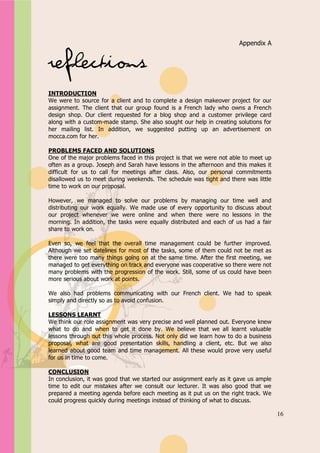 Appendix A


                                                                       Appendix A


Reflections
INTRODUCTION
We were to source for a client and to complete a design makeover project for our
assignment. The client that our group found is a French lady who owns a French
design shop. Our client requested for a blog shop and a customer privilege card
along with a custom-made stamp. She also sought our help in creating solutions for
her mailing list. In addition, we suggested putting up an advertisement on
mocca.com for her.

PROBLEMS FACED AND SOLUTIONS
One of the major problems faced in this project is that we were not able to meet up
often as a group. Joseph and Sarah have lessons in the afternoon and this makes it
difficult for us to call for meetings after class. Also, our personal commitments
disallowed us to meet during weekends. The schedule was tight and there was little
time to work on our proposal.

However, we managed to solve our problems by managing our time well and
distributing our work equally. We made use of every opportunity to discuss about
our project whenever we were online and when there were no lessons in the
morning. In addition, the tasks were equally distributed and each of us had a fair
share to work on.

Even so, we feel that the overall time management could be further improved.
Although we set datelines for most of the tasks, some of them could not be met as
there were too many things going on at the same time. After the first meeting, we
managed to get everything on track and everyone was cooperative so there were not
many problems with the progression of the work. Still, some of us could have been
more serious about work at points.

We also had problems communicating with our French client. We had to speak
simply and directly so as to avoid confusion.

LESSONS LEARNT
We think our role assignment was very precise and well planned out. Everyone knew
what to do and when to get it done by. We believe that we all learnt valuable
lessons through out this whole process. Not only did we learn how to do a business
proposal, what are good presentation skills, handling a client, etc. But we also
learned about good team and time management. All these would prove very useful
for us in time to come.

CONCLUSION
In conclusion, it was good that we started our assignment early as it gave us ample
time to edit our mistakes after we consult our lecturer. It was also good that we
prepared a meeting agenda before each meeting as it put us on the right track. We
could progress quickly during meetings instead of thinking of what to discuss.

                                                                                      16
 