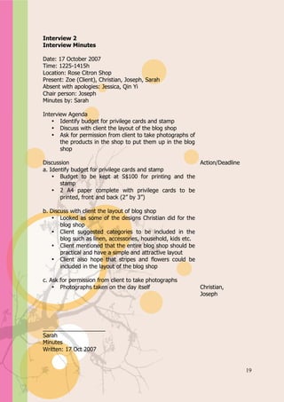 Appendix A


Interview 2
Interview Minutes

Date: 17 October 2007
Time: 1225-1415h
Location: Rose Citron Shop
Present: Zoe (Client), Christian, Joseph, Sarah
Absent with apologies: Jessica, Qin Yi
Chair person: Joseph
Minutes by: Sarah

Interview Agenda
   • Identify budget for privilege cards and stamp
   • Discuss with client the layout of the blog shop
   • Ask for permission from client to take photographs of
       the products in the shop to put them up in the blog
       shop

Discussion                                            Action/Deadline
a. Identify budget for privilege cards and stamp
    • Budget to be kept at S$100 for printing and the
       stamp
    • 2 A4 paper complete with privilege cards to be
       printed, front and back (2” by 3”)

b. Discuss with client the layout of blog shop
   • Looked as some of the designs Christian did for the
       blog shop
   • Client suggested categories to be included in the
       blog such as linen, accessories, household, kids etc.
   • Client mentioned that the entire blog shop should be
       practical and have a simple and attractive layout
   • Client also hope that stripes and flowers could be
       included in the layout of the blog shop

c. Ask for permission from client to take photographs
    • Photographs taken on the day itself                      Christian,
                                                               Joseph




____________________
Sarah
Minutes
Written: 17 Oct 2007


                                                                            19
 