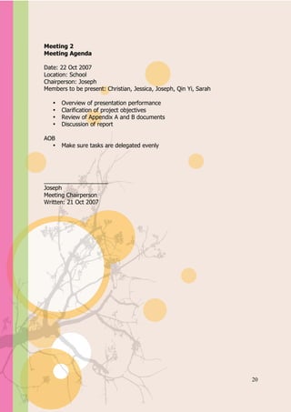 Appendix A



Meeting 2
Meeting Agenda

Date: 22 Oct 2007
Location: School
Chairperson: Joseph
Members to be present: Christian, Jessica, Joseph, Qin Yi, Sarah

   •   Overview of presentation performance
   •   Clarification of project objectives
   •   Review of Appendix A and B documents
   •   Discussion of report

AOB
  •    Make sure tasks are delegated evenly




____________________
Joseph
Meeting Chairperson
Written: 21 Oct 2007




                                                                   20
 