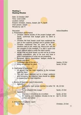 Appendix A


Meeting 2
Meeting Minutes

Date: 22 October 2007
Time: 1210-1230h
Location: School
Present: Christian, Jessica, Joseph, Qin Yi, Sarah
Chair person: Joseph
Minutes by: Qin Yi

Discussion                                                   Action/Deadline
a. Presentation performance
    • Christian cleared doubts of the project budget with
       Sarah, confirmed that budget given by client is
       S$100
    • Christian felt that Joseph could have explained the
       part on the customer privilege card in greater detail
    • Christian mentioned that we need to link our
       solutions back to her needs (eg. Mocca.com will put
       the company in the limelight, it is also a quick and
       direct method which is what the client wants)
    • All felt that we could loosen up and not be so tense
       during presentation, also to be sure and have a
       good understanding of what we are presenting
    • Reviewed client’s expectation: designs should be
       simple and direct
    • Conclusion slide to be slot in                         Jessica, 23 Oct
    • Bring refreshment for client                           Sarah, 24 Oct

b. Clarification of objectives
    • All agreed that the main objective is the increase
        sales for client
    • The part about reaching out to a larger audience
        and increasing the customer base should be details
        or supporting the main objective

c. Review of Appendix A and B documents
    • Appendix A
          o Reflections: each group member to write 7-8      All, 22 Oct
              lines
          o To be compiled into a page                       Sarah, 23 Oct
    • Appendix B
          o Interview 2 minutes to be re-written             Sarah, 22 Oct
          o All meeting and interview minutes to be re-      Qin Yi, 23 Oct
              written and edited

d. Delegation of tasks for report
   • Title Page                                              Christian, 23 Oct
                                                                                 21
 