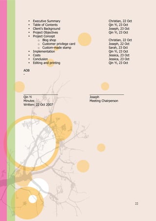 Appendix A


   •   Executive Summary                          Christian, 22 Oct
   •   Table of Contents                          Qin Yi, 23 Oct
   •   Client’s Background                        Joseph, 23 Oct
   •   Project Objectives                         Qin Yi, 23 Oct
   •   Project Concept
           o Blog shop                            Christian, 22 Oct
           o Customer privilege card              Joseph, 22 Oct
           o Custom-made stamp                    Sarah, 23 Oct
   •   Implementation                             Qin Yi, 23 Oct
   •   Costs                                      Jessica, 23 Oct
   •   Conclusion                                 Jessica, 23 Oct
   •   Editing and printing                       Qin Yi, 23 Oct

AOB
-




____________________                   ____________________
Qin Yi                                 Joseph
Minutes                                Meeting Chairperson
Written: 22 Oct 2007




                                                                      22
 