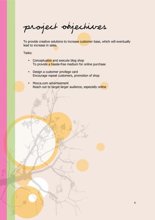 Appendix A




Project Objectives
To provide creative solutions to increase customer base, which will eventually
lead to increase in sales.

Tasks:

   •     Conceptualize and execute blog shop
         To provide a hassle-free medium for online purchase

   •     Design a customer privilege card
         Encourage repeat customers, promotion of shop

   •     Mocca.com advertisement
         Reach out to target larger audience, especially online




                                                                                 6
 