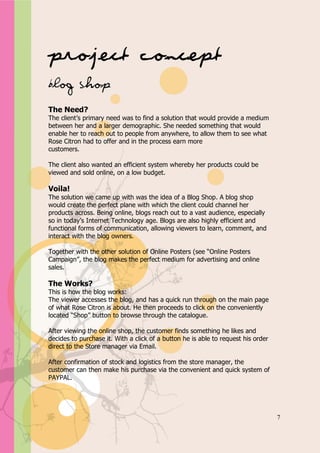 Appendix A




Project Concept
Blog Shop
The Need?
The client’s primary need was to find a solution that would provide a medium
between her and a larger demographic. She needed something that would
enable her to reach out to people from anywhere, to allow them to see what
Rose Citron had to offer and in the process earn more
customers.

The client also wanted an efficient system whereby her products could be
viewed and sold online, on a low budget.

Voila!
The solution we came up with was the idea of a Blog Shop. A blog shop
would create the perfect plane with which the client could channel her
products across. Being online, blogs reach out to a vast audience, especially
so in today’s Internet Technology age. Blogs are also highly efficient and
functional forms of communication, allowing viewers to learn, comment, and
interact with the blog owners.

Together with the other solution of Online Posters (see “Online Posters
Campaign”, the blog makes the perfect medium for advertising and online
sales.

The Works?
This is how the blog works:
The viewer accesses the blog, and has a quick run through on the main page
of what Rose Citron is about. He then proceeds to click on the conveniently
located “Shop” button to browse through the catalogue.

After viewing the online shop, the customer finds something he likes and
decides to purchase it. With a click of a button he is able to request his order
direct to the Store manager via Email.

After confirmation of stock and logistics from the store manager, the
customer can then make his purchase via the convenient and quick system of
PAYPAL.




                                                                                   7
 