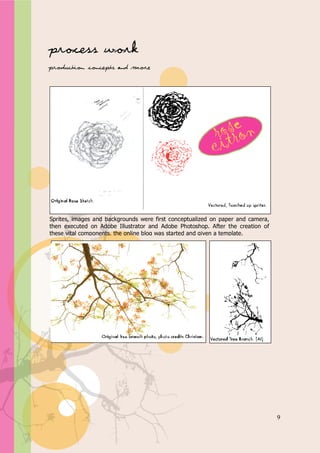 Appendix A



Process work
Production, concepts and more




Sprites, images and backgrounds were first conceptualized on paper and camera,
then executed on Adobe Illustrator and Adobe Photoshop. After the creation of
these vital components, the online blog was started and given a template.




                                                                                 9
 