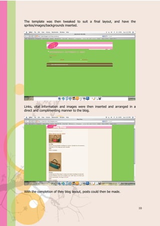 Appendix A


The template was then tweaked to suit a final layout, and have the
sprites/images/backgrounds inserted.




Links, vital information and images were then inserted and arranged in a
direct and complimenting manner to the blog.




With the completion of they blog layout, posts could then be made.




                                                                           10
 