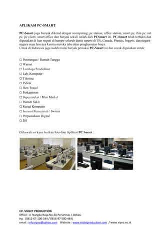 CV. VIOLET PRODUCTION
Office : Jl. Nangka Raya No.2A Perumnas I, Bekasi
Hp. (0812-67-100-344 / 0856-97-500-484)
email : info.vipro@yahoo.com Website : www.violetproduction.com / www.vipro.co.id
APLIKASI PC-SMART
PC-Smart juga banyak dikenal dengan ncomputing, pc station, office station, smart pc, thin pc, net
pc, pc client, smart office dan banyak sekali istilah dari PCSmart ini. PC-Smart telah terbukti dan
digunakan di luar negeri di hampir seluruh dunia seperti di US, Canada, Prancis, Inggris, dan negara-
negara maju lain nya karena mereka tahu akan penghematan biaya.
Untuk di Indonesia juga sudah mulai banyak pemakai PC-Smart ini dan cocok digunakan untuk:
 Perorangan / Rumah Tangga
 Warnet
 Lembaga Pendidikan
 Lab. Komputer
 Tiketing
 Pabrik
 Biro Travel
 Perkantoran
 Supermarket / Mini Market
 Rumah Sakit
 Rental Komputer
 Instansi Pemerintah / Swasta
 Perpustakaan Digital
 Dll
Di bawah ini kami berikan foto-foto Aplikasi PC Smart :
 