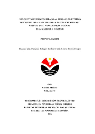 IMPLEMENTASI MEDIA PEMBELAJARAN BERBASIS MULTIMEDIA
INTERAKTIF PADA MATA PELAJARAN ELECTRICAL AIRCRAFT
DRAWING YANG MENGGUNAKAN AUTOCAD
DI SMK NEGERI 12 BANDUNG
PROPOSAL SKRIPSI
Diajukan untuk Memenuhi Sebagian dari Syarat untuk Seminar Proposal Skripsi
Oleh:
Chandra Maulana
NIM.1203170
PROGRAM STUDI S1 PENDIDIKAN TEKNIK ELEKTRO
DEPARTEMEN PENDIDIKAN TEKNIK ELEKTRO
FAKULTAS PENDIDIKAN TEKNOLOGI DAN KEJURUAN
UNIVERSITAS PENDIDIKAN INDONESIA
2016
 