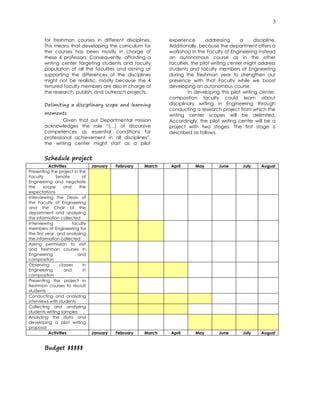 3
for freshman courses in different disciplines.
This means that developing the curriculum for
the courses has been mostly in charge of
these 4 professors. Consequently, affording a
writing center targeting students and faculty
population of all the faculties and aiming at
supporting the differences of the disciplines
might not be realistic, mostly because the 4
tenured faculty members are also in charge of
the research, publish, and outreach projects.
Delimiting a disciplinary scope and learning
moments
Given that our Departmental mission
acknowledges the role “(…) of discursive
competences as essential conditions for
professional achievement in all disciplines”,
the writing center might start as a pilot
experience addressing a discipline.
Additionally, because the department offers a
workshop in the Faculty of Engineering instead
an autonomous course as in the other
faculties, the pilot writing center might address
students and faculty members of Engineering
during the freshman year to strengthen our
presence with that Faculty while we boost
developing an autonomous course.
In developing this pilot writing center,
composition faculty could learn about
disciplinary writing in Engineering through
conducting a research project from which the
writing center scopes will be delimited.
Accordingly, the pilot writing center will be a
project with two stages. The first stage is
described as follows.
Schedule project
Activities January February March April May June July August
Presenting the project in the
Faculty Senate of
Engineering and negotiate
the scope and the
expectations
Interviewing the Dean of
the Faculty of Engineering
and the Chair of the
department and analyzing
the information collected
Interviewing faculty
members of Engineering for
the first year and analyzing
the information collected
Asking permission to visit
and freshman courses in
Engineering and
composition
Observing classes in
Engineering and in
composition
Presenting the project in
freshman courses to recruit
students
Conducting and analyzing
interviews with students
Collecting and analyzing
students writing samples
Analyzing the data and
developing a pilot writing
proposal
Activities January February March April May June July August
Budget $$$$$
 