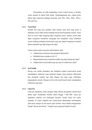 Pemerhatian ini tidak dijadualkan secara formal kerana ia berlaku
        secara spontan di dalam bilik darjah. Walaubagaimana pun, catatan perlu
        dibuat bagi menjawab pelbagai persoalan iaitu Who, What, When, Where,
        Why dan How.


4.1.2   Temu Bual
        Kaedah lain yang saya gunakan ialah melalui temu bual yang mana ia
        dilakukan secara tidak formal terhadap murid-murid kumpulan sasaran. Temu
        bual ini secara tidak langsung dapat mengenali punca sebenar murid tidak
        dapat menguasai kemahiran mengingat dan menghafal. Ianya dilakukan
        secara rambang terhadap murid-murid yang saya dapati mempunyai masalah
        dalam mendarab tiga digit dengan dua digit.


        Antara soalan-soalan yang akan dikemukakan ialah:
               Adakah kamu meminati mata pelajaran Matematik?
               Bolehkah kamu membaca sifir 12?
               Bagaimanakan kamu mendarab nombor tiga digit dengan dua digit?
               Adakah kamu rasa kaedah yang saya ajar ini mudah atau sukar?


4.1.3   Soal Selidik
        Boring soal selidik disediakan dan diedarkan kepada murid-murid untuk
        mendapatkan maklumat yang berkaitan dengan mata pelajaran Matematik
        dan mendarab nombor tiga digit dengan dua digit yang melibatkan
        pengumpulan semula. Borang ini diisi oleh murid-murid untuk mendapatkan
        maklumat yang tepat.


4.1.4   Ujian Pra
        Ujian pra dijalankan untuk menguji tahap sebenar pencapaian murid-murid
        dalam tajuk „Pendaraban Nombor Bulat Hingga 1 000 000‟. Ujian pra
        dijalankan sebelum sesi bimbingan bermula. Soalan Ujian Pra terdiri
        daripada 10 soalan subjektif dan murid-murid dikehendaki menunjukkan
        jalan kerja mengira di atas kertas ujian tersebut. Ianya adalah menggunakan
        kaedah “Kertas dan Pensel”. Tempoh masa menjawab adalah 30 minit.
 