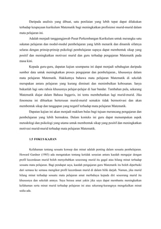 Daripada analisis yang dibuat, satu penilaian yang lebih tepat dapat dilakukan
terhadap keupayaan kurikulum Matematik bagi meningkatkan profisiensi murid-murid dalam
mata pelajaran ini.
        Adalah menjadi tanggungjawab Pusat Perkembangan Kurikulum untuk merangka satu
sukatan pelajaran dan modul-modul pembelajaran yang lebih menarik dan dinamik sifatnya
selaras dengan prinsip-prinsip psikologi pembelajaran supaya dapat membentuk sikap yang
positif dan meningkatkan motivasi murid dan guru terhadap pengajaran Matematik pada
masa kini.
        Kepada guru-guru, dapatan kajian seumpama ini dapat menjadi sebahagian daripada
sumber data untuk meningkatkan proses pengajaran dan pembelajaran., khususnya dalam
mata pelajaran Matematik. Hakikatnya bahawa mata pelajaran Matematik di sekolah
merupakan antara pelajaran yang kurang diminati dan menimbulkan kebosanan. Ianya
bukanlah lagi satu rahsia khususnya pelajar-pelajar di luar bandar. Tambahan pula, sekarang
Matematik diajar dalam Bahasa Inggeris, ini tentu membebankan lagi murid-murid. Jika
fenomena ini dibiarkan berterusan murid-murid semakin tidak bermotivasi dan akan
membentuk sikap dan tanggapan yang negatif terhadap mata pelajaran Matematik.
        Dapatan kajian ini akan menjadi maklum balas bagi tujuan merancang pengajaran dan
pembelajaran yang lebih bermakna. Dalam konteks ini guru dapat menumpukan aspek
metodologi dan psikologi yang utama untuk membentuk sikap yang positif dan meningkatkan
motivasi murid-murid terhadap mata pelajaran Matematik.


        1.5 FOKUS KAJIAN


        Kefahaman tentang sesuatu konsep dan minat adalah penting dalam sesuatu pembelajaran.
Howard Gardner (1983) ada mengatakan tentang ketidak serasian antara kaedah mengajar dengan
profil kecerdasan murid boleh menyebabkan seseorang murid itu gagal atau hilang minat terhadap
sesuatu mata pelajaran. Bagi pendapat saya, kaedah pengajaran guru Matematik itu boleh diperbaiki
dari semasa ke semasa mengikut profil kecerdasan murid di dalam bilik darjah. Namun, jika murid
hilang minat terhadap sesuatu mata pelajaran amat merbahaya kepada diri seseorang murid itu
khususnya dan sekolah amnya. Saya berasa amat yakin jika saya dapat membantu meningkatkan
kefahaman serta minat murid terhadap pelajaran ini atau sekurang-kurangnya mengekalkan minat
sedia ada.
 