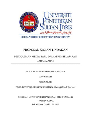 PROPOSAL KAJIAN TINDAKAN
PENGGUNAAN MEDIA BARU DALAM PEMBELAJARAN
BAHASA ARAB

FAWWAZ FATHANAH BINTI MADZLAN
D20101039056
PENSYARAH:
PROF. DATO’ DR. HASSAN BASRI BIN AWANG MAT DAHAN

SEKOLAH MENENGAH KEBANGSAAN SERI KUNDANG
48020 RAWANG,
SELANGOR DARUL EHSAN.

 