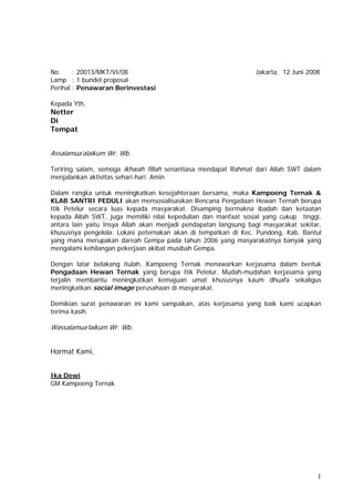 No.     : 20013/MKT/VI/08                                        Jakarta, 12 Juni 2008
Lamp : 1 bundel proposal
Perihal : Penawaran Berinvestasi

Kepada Yth,
Netter
Di
Tempat


Assalamua’alaikum Wr. Wb.

Teriring salam, semoga ikhwah fillah senantiasa mendapat Rahmat dari Allah SWT dalam
menjalankan aktivitas sehari-hari. Amin

Dalam rangka untuk meningkatkan kesejahteraan bersama, maka Kampoeng Ternak &
KLAB SANTRI PEDULI akan mensosialisasikan Rencana Pengadaan Hewan Ternah berupa
Itik Petelur secara luas kepada masyarakat. Disamping bermakna ibadah dan ketaatan
kepada Allah SWT, juga memiliki nilai kepedulian dan manfaat sosial yang cukup tinggi,
antara lain yaitu Insya Allah akan menjadi pendapatan langsung bagi masyarakat sekitar,
khususnya pengelola. Lokasi peternakan akan di tempatkan di Kec. Pundong, Kab. Bantul
yang mana merupakan dareah Gempa pada tahun 2006 yang masyarakatnya banyak yang
mengalami kehilangan pekerjaan akibat musibah Gempa.

Dengan latar belakang itulah, Kampoeng Ternak menawarkan kerjasama dalam bentuk
Pengadaan Hewan Ternak yang berupa Itik Petelur. Mudah-mudahan kerjasama yang
terjalin membantu meningkatkan kemajuan umat khususnya kaum dhuafa sekaligus
meningkatkan social image perusahaan di masyarakat.

Demikian surat penawaran ini kami sampaikan, atas kerjasama yang baik kami ucapkan
terima kasih.

Wassalamua’laikum Wr. Wb.


Hormat Kami,


Ika Dewi
GM Kampoeng Ternak




                                                                                     1
 