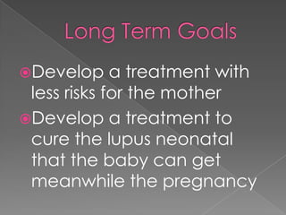 Long Term GoalsDevelop a treatment with less risks for the motherDevelop a treatment to cure the lupus neonatal that the baby can get meanwhile the pregnancy