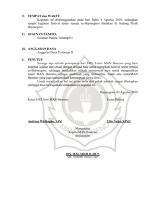 F. TEMPAT dan WAKTU
         Kegiatan ini diselenggarakan pada hari Rabu 4 Agustus 2010, sedangkan
   tempat kegiatan festival teater remaja se-Bojonegoro diadakan di Gedung Perak
   Bojonegoro

G. SUSUNAN PANITIA
        Susunan Panitia Terlampir I


H. ANGGARAN DANA
       Anggaran Dana Terlampir II

I.   PENUTUP
            Semoga saja sebuah pencapaian dari UKS Teater MAN Baoreno yang baru
     kedepan sejalan dan sesuai dengan iktiqad baik untuk mengikuti festival teater remaja
     se-Bojonegoro, sehingga menjadikan sebuah momentum baru untuk mengenalkan
     teater MAN Baureno sebagai madrasah yang berkualitas. Salah satu teaterMAN
     Baureno yang juga mengenalkan kemampuan siswa-siswi.
            Untuk mewujudkan hal ini peran serta dari pihak sekolah sangat diharapkan
     sehingga bisa mewujudkan terlaksananya kegiatan ini.

                                                                Bojonegoro, 03 Agustus 2010

     Ketua UKS Seni MAN Baureno                                     Ketua Panitia




     Andreas Widhagdo, S.Pd                                         Ulin Nuha, S.Pd.I

                                        Mengetahui
                                    Kepala MAN Baureno
                                        Bojonegoro




                                  Drs. H.M. SHOLICHUN
                                   NIP. 19520705 198103 1 005
 