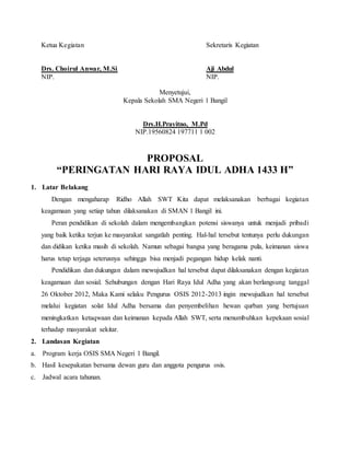 Ketua Kegiatan Sekretaris Kegiatan
Drs. Choirul Anwar, M.Si Aji Abdul
NIP. NIP.
Menyetujui,
Kepala Sekolah SMA Negeri 1 Bangil
Drs.H.Prayitno, M.Pd
NIP.19560824 197711 1 002
PROPOSAL
“PERINGATAN HARI RAYA IDUL ADHA 1433 H”
1. Latar Belakang
Dengan mengaharap Ridho Allah SWT Kita dapat melaksanakan berbagai kegiatan
keagamaan yang setiap tahun dilaksanakan di SMAN 1 Bangil ini.
Peran pendidikan di sekolah dalam mengembangkan potensi siswanya untuk menjadi pribadi
yang baik ketika terjun ke masyarakat sangatlah penting. Hal-hal tersebut tentunya perlu dukungan
dan didikan ketika masih di sekolah. Namun sebagai bangsa yang beragama pula, keimanan siswa
harus tetap terjaga seterusnya sehingga bisa menjadi pegangan hidup kelak nanti.
Pendidikan dan dukungan dalam mewujudkan hal tersebut dapat dilaksanakan dengan kegiatan
keagamaan dan sosial. Sehubungan dengan Hari Raya Idul Adha yang akan berlangsung tanggal
26 Oktober 2012, Maka Kami selaku Pengurus OSIS 2012-2013 ingin mewujudkan hal tersebut
melalui kegiatan solat Idul Adha bersama dan penyembelihan hewan qurban yang bertujuan
meningkatkan ketaqwaan dan keimanan kepada Allah SWT, serta menumbuhkan kepekaan sosial
terhadap masyarakat sekitar.
2. Landasan Kegiatan
a. Program kerja OSIS SMA Negeri 1 Bangil.
b. Hasil kesepakatan bersama dewan guru dan anggota pengurus osis.
c. Jadwal acara tahunan.
 