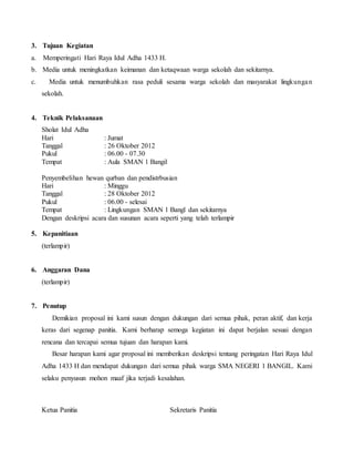 3. Tujuan Kegiatan
a. Memperingati Hari Raya Idul Adha 1433 H.
b. Media untuk meningkatkan keimanan dan ketaqwaan warga sekolah dan sekitarnya.
c. Media untuk menumbuhkan rasa peduli sesama warga sekolah dan masyarakat lingkungan
sekolah.
4. Teknik Pelaksanaan
Sholat Idul Adha
Hari : Jumat
Tanggal : 26 Oktober 2012
Pukul : 06.00 - 07.30
Tempat : Aula SMAN 1 Bangil
Penyembelihan hewan qurban dan pendistrbusian
Hari : Minggu
Tanggal : 28 Oktober 2012
Pukul : 06.00 - selesai
Tempat : Lingkungan SMAN 1 Bangl dan sekitarnya
Dengan deskripsi acara dan susunan acara seperti yang telah terlampir
5. Kepanitiaan
(terlampir)
6. Anggaran Dana
(terlampir)
7. Penutup
Demikian proposal ini kami susun dengan dukungan dari semua pihak, peran aktif, dan kerja
keras dari segenap panitia. Kami berharap semoga kegiatan ini dapat berjalan sesuai dengan
rencana dan tercapai semua tujuan dan harapan kami.
Besar harapan kami agar proposal ini memberikan deskripsi tentang peringatan Hari Raya Idul
Adha 1433 H dan mendapat dukungan dari semua pihak warga SMA NEGERI 1 BANGIL. Kami
selaku penyusun mohon maaf jika terjadi kesalahan.
Ketua Panitia Sekretaris Panitia
 