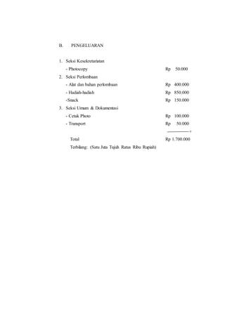 B. PENGELUARAN
1. Seksi Kesekretariatan
- Photocopy Rp 50.000
2. Seksi Perlombaan
- Alat dan bahan perlombaan Rp 400.000
- Hadiah-hadiah Rp 850.000
-Snack Rp 150.000
3. Seksi Umum & Dokumentasi
- Cetak Photo Rp 100.000
- Transport Rp 50.000
+
Total Rp 1.700.000
Terbilang: (Satu Juta Tujuh Ratus Ribu Rupiah)
 
