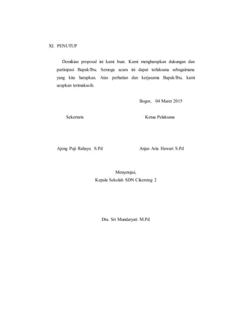 XI. PENUTUP
Demikian proposal ini kami buat. Kami mengharapkan dukungan dan
partisipasi Bapak/Ibu. Semoga acara ini dapat terlaksana sebagaimana
yang kita harapkan. Atas perhatian dan kerjasama Bapak/Ibu, kami
ucapkan terimakasih.
Bogor, 04 Maret 2015
Sekertaris Ketua Pelaksana
Ajeng Puji Rahayu S.Pd Anjas Aria Hawari S.Pd
Menyetujui,
Kepala Sekolah SDN Cikereteg 2
Dra. Sri Mundaryati M.Pd
 
