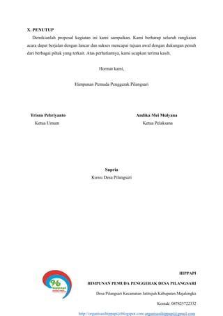 X. PENUTUP
Demikianlah proposal kegiatan ini kami sampaikan. Kami berharap seluruh rangkaian
acara dapat berjalan dengan lancar dan sukses mencapai tujuan awal dengan dukungan penuh
dari berbagai pihak yang terkait. Atas perhatiannya, kami ucapkan terima kasih.
Hormat kami,
Himpunan Pemuda Penggerak Pilangsari
Trisno Pebriyanto Andika Mei Mulyana
Ketua Umum Ketua Pelaksana
Supria
Kuwu Desa Pilangsari
HIPPAPI
HIMPUNAN PEMUDA PENGGERAK DESA PILANGSARI
Desa Pilangsari Kecamatan Jatitujuh Kabupaten Majalengka
Kontak: 087825722332
http://organisasihippapi@blogspot.com organisasihippapi@gmail.com
 