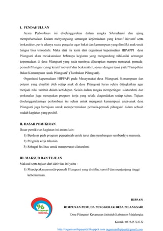 1. PENDAHULUAN
Acara Perlombaan ini diselenggarakan dalam rangka Silaturhami dan ajang
memperkenalkan Dalam menyongsong semangat kepemudaan yang kreatif inovatif serta
berkarakter, perlu adanya suatu penyalur agar bakat dan kemampuan yang dimiliki anak-anak
bangsa bisa terwadahi. Maka dari itu kami dari organisasi kepemudaan HIPAPPI desa
Pilangsari akan melaksanakan beberapa kegiatan yang mengandung nilai-nilai semangat
kepemudaan di desa Pilangsari yang pada nantinya diharapkan mampu mencetak pemuda-
pemudi Pilangsari yang kreatif inovatif dan berkarakter, sesuai dengan tema yaitu”Tampilkan
Bakat Kemampuan Anak Pilangsari” (Tambakan Pilangsari).
Organisasi kepemudaan HIPPAPi pada Masayarakat desa Pilangsari. Kemampuan dan
potensi yang dimiliki oleh setiap anak di desa Pilangsari harus selalu ditingkatkan agar
menjadi nilai tambah dalam kehidupan. Selain dalam rangka memperingati silaturahmi dan
perkenalan juga merupakan program kerja yang selalu diagendakan setiap tahun. Tujuan
diselenggarakannya perlombaan ini selain untuk mengasah kemampuan anak-anak desa
Pilangsari juga bertujuan untuk mempertemukan pemuda-pemudi pilangsari dalam sebuah
wadah kegiatan yang positif.
II. DASAR PEMIKIRAN
Dasar pemikirian kegiatan ini antara lain:
1) Berdasar pada program pemerintah untuk turut dan membangun sumberdaya manusia.
2) Program kerja tahunan
3) Sebagai fasilitas untuk mempererat silaturahmi
III. MAKSUD DAN TUJUAN
Maksud serta tujuan dari aktivitas ini yaitu :
1) Menciptakan pemuda-pemudi Pilangsari yang disiplin, sportif dan menjunjung tinggi
kebersamaan.
HIPPAPI
HIMPUNAN PEMUDA PENGGERAK DESA PILANGSARI
Desa Pilangsari Kecamatan Jatitujuh Kabupaten Majalengka
Kontak: 087825722332
http://organisasihippapi@blogspot.com organisasihippapi@gmail.com
 
