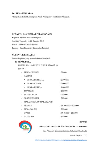 IV. TEMA KEGIATAN
“Tampilkan Bakat Kemampuan Anak Pilangsari ” Tambakan Pilangsari.
V. WAKTU DAN TEMPAT PELAKSANAAN
Kegiatan ini akan dilaksanakan pada :
Hari dan Tanggal : 16-22 Agustus 2013
Waktu : 15:00 WIB S/D Selesai
Tempat : Desa Pilangsari Kecamatan Jatitujuh
VI. BENTUK KEGIATAN
Bentuk kegiatan yang akan dilaksanakan adalah :
1) SEPAK BOLA
WAKTU 16-22 AGUSTUS PUKUL 15.00-17.30
BIAYA :
- PENDAFTARAN : 50.000
- HADIAH
 JUARA PERTAMA : 2.500.000
 JUARA KEDUA : 2.000.000
 JUARA KETIGA : 1.000.000
- TOP SKOR : 200.000
- BEST PLAYER : 200.000
- BEST SUPORTER : 200.000
- PIALA : USULAN PIALA KUWU
- PLAKAT : 3X100.000 = 300.000
- SEWA SOUND : 200.000
- WASIT : 7X10.000 = 210.000
- LAIN-LAIN : 100.000
HIPPAPI
HIMPUNAN PEMUDA PENGGERAK DESA PILANGSARI
Desa Pilangsari Kecamatan Jatitujuh Kabupaten Majalengka
Kontak: 087825722332
http://organisasihippapi@blogspot.com organisasihippapi@gmail.com
 