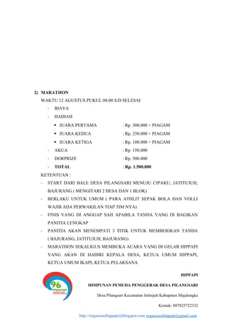 2) MARATHON
WAKTU 12 AGUSTUS PUKUL 08.00 S/D SELESAI
- BIAYA
- HADIAH
 JUARA PERTAMA : Rp. 500.000 + PIAGAM
 JUARA KEDUA : Rp. 250.000 + PIAGAM
 JUARA KETIGA : Rp. 100.000 + PIAGAM
- AKUA : Rp. 150.000
- DORPRIZE : Rp. 500.000
- TOTAL : Rp. 1.500.000
KETENTUAN :
- START DARI BALE DESA PILANGSARI MENUJU CIPAKU, JATITUJUH,
BAJURANG ( MENGITARI 2 DESA DAN 1 BLOK)
- BERLAKU UNTUK UMUM ( PARA ATHLIT SEPAK BOLA DAN VOLLI
WAJIB ADA PERWAKILAN TIAP TIM NYA)
- FINIS YANG DI ANGGAP SAH APABILA TANDA YANG DI BAGIKAN
PANITIA LENGKAP
- PANITIA AKAN MENEMPATI 3 TITIK UNTUK MEMBERIKAN TANDA
( BAJURANG, JATITUJUH, BAJURANG)
- MARATHON SEKALIGUS MEMBUKA ACARA YANG DI GELAR HIPPAPI
YANG AKAN DI HADIRI KEPALA DESA, KETUA UMUM HIPPAPI,
KETUA UMUM IKAPI, KETUA PELAKSANA
HIPPAPI
HIMPUNAN PEMUDA PENGGERAK DESA PILANGSARI
Desa Pilangsari Kecamatan Jatitujuh Kabupaten Majalengka
Kontak: 087825722332
http://organisasihippapi@blogspot.com organisasihippapi@gmail.com
 