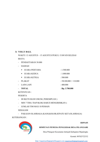 3) VOLLY BALL
WAKTU 13 AGUSTUS – 15 AGUSTUS PUKUL 15.00 S/D SELESAI
BIAYA
- PENDAFTARAN 30.000
- HADIAH
 JUARA PERTAMA : 1.500.000
 JUARA KEDUA : 1.000.000
 JUARA KETIGA : 500.000
- PLAKAT : 3X100.000 = 110.000
- LAIN-LAIN : 400.000
- TOTAL : Rp. 3.700.000
KETENTUAN :
PESERTA
- DI IKUTI OLEH UMUM ( PEREMPUAN )
- MIN 7 TIM ( TIAP BLOK HARUS MENGIRIMKAN )
- JUMLAH TIM MAX 10 PEMAIN
SERAGAM
- PAKAIAN OLAHRAGA (KAOS,KOLOR,SEPATU KET (OLAHRAGA)
KETERANGAN :
HIPPAPI
HIMPUNAN PEMUDA PENGGERAK DESA PILANGSARI
Desa Pilangsari Kecamatan Jatitujuh Kabupaten Majalengka
Kontak: 087825722332
http://organisasihippapi@blogspot.com organisasihippapi@gmail.com
 