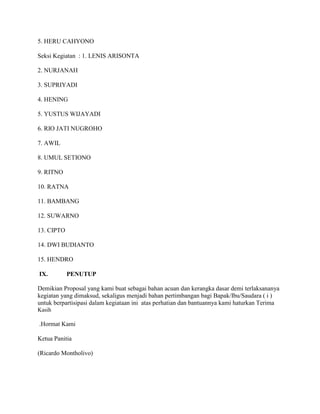 5. HERU CAHYONO
Seksi Kegiatan : 1. LENIS ARISONTA
2. NURJANAH
3. SUPRIYADI
4. HENING
5. YUSTUS WIJAYADI
6. RIO JATI NUGROHO
7. AWIL
8. UMUL SETIONO
9. RITNO
10. RATNA
11. BAMBANG
12. SUWARNO
13. CIPTO
14. DWI BUDIANTO
15. HENDRO
IX.

PENUTUP

Demikian Proposal yang kami buat sebagai bahan acuan dan kerangka dasar demi terlaksananya
kegiatan yang dimaksud, sekaligus menjadi bahan pertimbangan bagi Bapak/Ibu/Saudara ( i )
untuk berpartisipasi dalam kegiataan ini atas perhatian dan bantuannya kami haturkan Terima
Kasih

.Hormat Kami
Ketua Panitia
(Ricardo Montholivo)

 