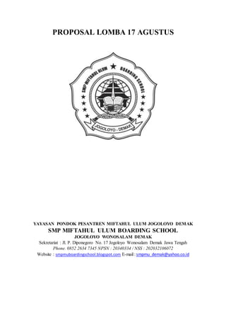 PROPOSAL LOMBA 17 AGUSTUS
YAYASAN PONDOK PESANTREN MIFTAHUL ULUM JOGOLOYO DEMAK
SMP MIFTAHUL ULUM BOARDING SCHOOL
JOGOLOYO WONOSALAM DEMAK
Sekretariat : Jl. P. Diponegoro No. 17 Jogoloyo Wonosalam Demak Jawa Tengah
Phone. 0852 2634 7345 NPSN : 20340334 / NSS : 202032106072
Website : smpmuboardingschool.blogspot.com E-mail : smpmu_demak@yahoo.co.id
 