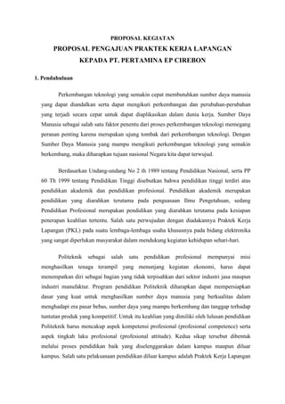 PROPOSAL KEGIATAN
       PROPOSAL PENGAJUAN PRAKTEK KERJA LAPANGAN
                  KEPADA PT. PERTAMINA EP CIREBON

1. Pendahuluan

         Perkembangan teknologi yang semakin cepat membutuhkan sumber daya manusia
  yang dapat diandalkan serta dapat mengikuti perkembangan dan perubahan-perubahan
  yang terjadi secara cepat untuk dapat diaplikasikan dalam dunia kerja. Sumber Daya
  Manusia sebagai salah satu faktor penentu dari proses perkembangan teknologi memegang
  peranan penting karena merupakan ujung tombak dari perkembangan teknologi. Dengan
  Sumber Daya Manusia yang mampu mengikuti perkembangan teknologi yang semakin
  berkembang, maka diharapkan tujuan nasional Negara kita dapat terwujud.

         Berdasarkan Undang-undang No 2 th 1989 tentang Pendidikan Nasional, serta PP
  60 Th 1999 tentang Pendidikan Tinggi disebutkan bahwa pendidikan tinggi terdiri atas
  pendidikan akademik dan pendidikan profesional. Pendidikan akademik merupakan
  pendidikan yang diarahkan terutama pada penguasaan Ilmu Pengetahuan, sedang
  Pendidikan Profesional merupakan pendidikan yang diarahkan terutama pada kesiapan
  penerapan keahlian tertentu. Salah satu perwujudan dengan diadakannya Praktek Kerja
  Lapangan (PKL) pada suatu lembaga-lembaga usaha khususnya pada bidang elektronika
  yang sangat diperlukan masyarakat dalam mendukung kegiatan kehidupan sehari-hari.

         Politeknik   sebagai   salah   satu   pendidikan   profesional   mempunyai   misi
  menghasilkan tenaga terampil yang menunjang kegiatan ekonomi, harus dapat
  menempatkan diri sebagai bagian yang tidak terpisahkan dari sektor industri jasa maupun
  industri manufaktur. Program pendidikan Politeknik diharapkan dapat mempersiapkan
  dasar yang kuat untuk menghasilkan sumber daya manusia yang berkualitas dalam
  menghadapi era pasar bebas, sumber daya yang mampu berkembang dan tanggap terhadap
  tuntutan produk yang kompetitif. Untuk itu keahlian yang dimiliki oleh lulusan pendidikan
  Politeknik harus mencakup aspek kompetensi profesional (profesional competence) serta
  aspek tingkah laku profesional (profesional attitude). Kedua sikap tersebut dibentuk
  melalui proses pendidikan baik yang diselenggarakan dalam kampus maupun diluar
  kampus. Salah satu pelaksanaan pendidikan diluar kampus adalah Praktek Kerja Lapangan
 