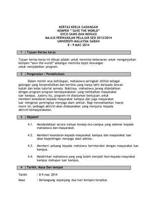 KERTAS KERJA CADANGAN
KEMPEN ” SAVE THE WORLD”
EXCO SAINS DAN INOVASI
MAJLIS PERWAKILAN PELAJAR SESI 2013/2014
UNIVERSITI MALAYSIA SABAH
8 - 9 MAC 2014
1 Tujuan Kertas kerja
Tujuan kertas kerja ini dibuat adalah untuk meminta kebenaran untuk menganjurkan
kempen “save the world” sekaligus meminta bajet kewangan
untuk menjalankan program.
2 Pengenalan / Pendahuluan
Dalam meniti arus kehidupan, mahasiswa seringkali dilihat sebagai
golongan yang berpendidikan dan berilmu yang hanya lahir daripada dewan
kuliah dan kelas tutorial semata. Buktinya, mahasiswa jarang didedahkan
dengan program-program kemasyarakatan yang melibatkan masyarakat
luar kampus. Justeru itu, program ini dianjurkan bertujuan untuk
memberi kesedaran kepada masyarakat kampus dan juga masyarakat
luar mengenai pentingnya menjaga alam sekitar. Bagi merealisasikan hasrat
murni ini, pelbagai aktiviti akan dilaksanakan yang menjurus kepada
aktiviti kemasyarakatan.
3 Objektif
4.1. Mendedahkan secara meluas konsep eco campus yang sebenar kepada
mahasiswa dan masyarakat.
4.2. Memberi kesedaran kepada masyarakat kampus dan masyarakat luar
akan kepentingan menjaga alam sekitar.
4.3. Memberi peluang kepada mahsiswa berinteraksi dengan masyarakat luar
kampus.
4.4. Melahirkan mahasiswa yang yang boleh menjadi ikon kepada masyrakat
kampus mahupun luar kampus.
4 Tarikh, Masa Dan tempat
Tarikh : 8-9 mac 2014
Masa : Berlangsung sepanjang dua hari kempen tersebut.
 