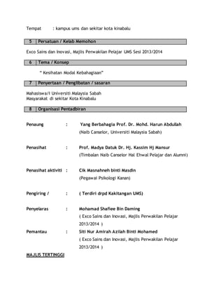 Tempat : kampus ums dan sekitar kota kinabalu
5 Persatuan / Kelab Memohon
Exco Sains dan Inovasi, Majlis Perwakilan Pelajar UMS Sesi 2013/2014
6 Tema / Konsep
“ Kesihatan Modal Kebahagiaan”
7 Penyertaan / Penglibatan / sasaran
Mahasiswa/I Universiti Malaysia Sabah
Masyarakat di sekitar Kota Kinabalu
8 Organisasi Pentadbiran
Penaung : Yang Berbahagia Prof. Dr. Mohd. Harun Abdullah
(Naib Canselor, Universiti Malaysia Sabah)
Penasihat : Prof. Madya Datuk Dr. Hj. Kassim Hj Mansur
(Timbalan Naib Canselor Hal Ehwal Pelajar dan Alumni)
Penasihat aktiviti : Cik Masnahneh binti Masdin
(Pegawai Psikologi Kanan)
Pengiring / : ( Terdiri drpd Kakitangan UMS)
Penyelaras : Mohamad Shafiee Bin Daming
( Exco Sains dan Inovasi, Majlis Perwakilan Pelajar
2013/2014 )
Pemantau : Siti Nur Amirah Azilah Binti Mohamed
( Exco Sains dan Inovasi, Majlis Perwakilan Pelajar
2013/2014 )
MAJLIS TERTINGGI
 