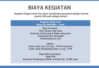 BIAYA KEGIATAN
Kegiatan Program Studi Tour, Kami memberikan penawaran dengan minimal
peserta 300 anak sebagai berikut :
Program Studi Tour
Biaya Rp 400.000,-/ anak
Biaya termasuk :
Tiket Terusan Kids Zania
Konsumsi (Snack pagi & Makan siang box)
Transportasi Bus Pariwisata
Pendamping bus (LO)
Catatan :
Gratis untuk Guru (35 org) : HTM & Konsumsi
Gratis untuk Pendamping kelas (1 org) : HTM
Biaya belum termasuk :
Pajak PPN
Konsumsi Pendamping (Makan & Snack) Rp. 75.000,-/pax
 