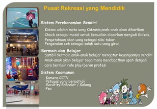 gaman
Pusat Rekreasi yang Mendidik
Sistem Perekonomian Sendiri
Kidzos adalah mata uang Kidzania,anak-anak akan diberikan
Check sebagai modal untuk kemudian dicairkan menjadi Kidzos.
Pengetahuan akan uang sebagai nilai tukar.
Pengenalan cek sebagai salah satu uang giral.
Bermain dan Belajar
Sambil bermain,anak-anak belajar mengatur keuangannya sendiri
Anak-anak akan belajar bagaimana mendapatkan upah dengan
cara bermain role play/peran profesi
Sistem Keamanan
Kamera CCTV
Petugas yang berpatroli
Security Bracelet / Gelang
Pen
 