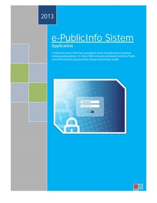 2013 
e-PublicInfo Sistem 
Application 
e-PublicInfo Sistem Informasi yang dibuat untuk mendukung terwujudnya 
Undang-undang Nomor 14 Tahun 2008 tentang Keterbukaan Informasi Publik 
serta informasi lain yang berkaitan dengan kepentingan publik. 
1 
 