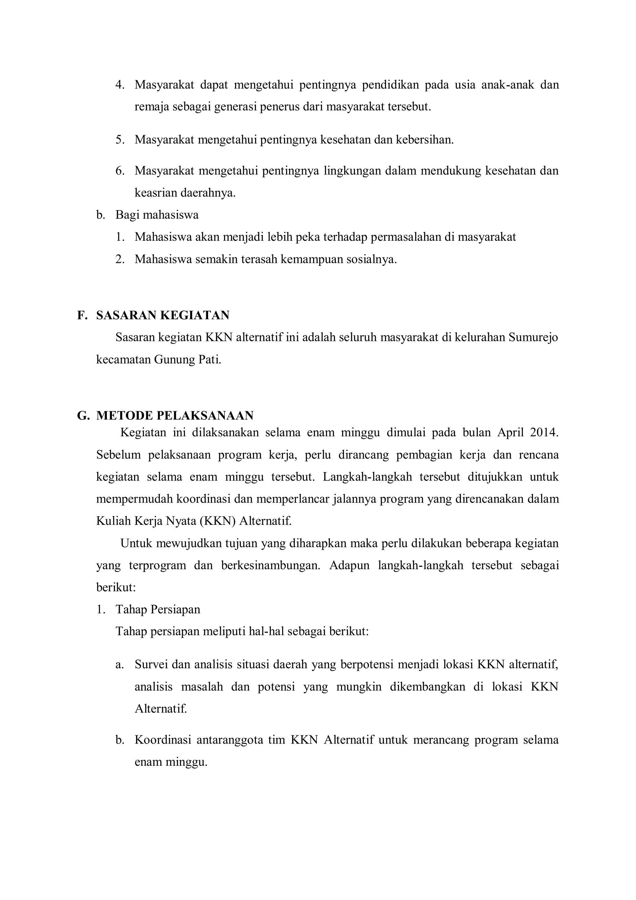 4. Masyarakat dapat mengetahui pentingnya pendidikan pada usia anak-anak dan
remaja sebagai generasi penerus dari masyarakat tersebut.
5. Masyarakat mengetahui pentingnya kesehatan dan kebersihan.
6. Masyarakat mengetahui pentingnya lingkungan dalam mendukung kesehatan dan
keasrian daerahnya.
b. Bagi mahasiswa
1. Mahasiswa akan menjadi lebih peka terhadap permasalahan di masyarakat
2. Mahasiswa semakin terasah kemampuan sosialnya.

F. SASARAN KEGIATAN
Sasaran kegiatan KKN alternatif ini adalah seluruh masyarakat di kelurahan Sumurejo
kecamatan Gunung Pati.

G. METODE PELAKSANAAN
Kegiatan ini dilaksanakan selama enam minggu dimulai pada bulan April 2014.
Sebelum pelaksanaan program kerja, perlu dirancang pembagian kerja dan rencana
kegiatan selama enam minggu tersebut. Langkah-langkah tersebut ditujukkan untuk
mempermudah koordinasi dan memperlancar jalannya program yang direncanakan dalam
Kuliah Kerja Nyata (KKN) Alternatif.
Untuk mewujudkan tujuan yang diharapkan maka perlu dilakukan beberapa kegiatan
yang terprogram dan berkesinambungan. Adapun langkah-langkah tersebut sebagai
berikut:
1. Tahap Persiapan
Tahap persiapan meliputi hal-hal sebagai berikut:
a. Survei dan analisis situasi daerah yang berpotensi menjadi lokasi KKN alternatif,
analisis masalah dan potensi yang mungkin dikembangkan di lokasi KKN
Alternatif.
b. Koordinasi antaranggota tim KKN Alternatif untuk merancang program selama
enam minggu.

 