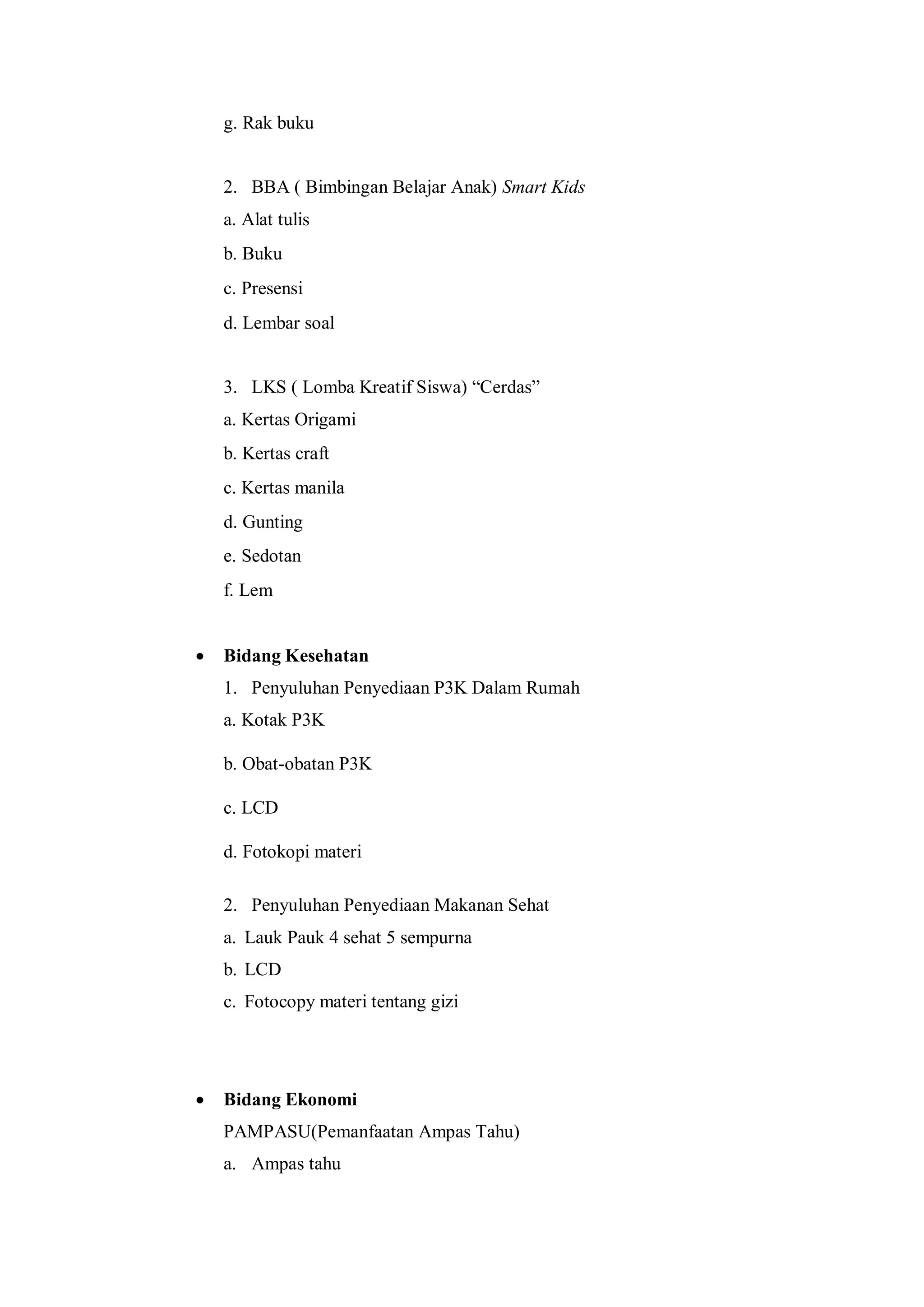 g. Rak buku

2. BBA ( Bimbingan Belajar Anak) Smart Kids
a. Alat tulis
b. Buku
c. Presensi
d. Lembar soal
3. LKS ( Lomba Kreatif Siswa) “Cerdas”
a. Kertas Origami
b. Kertas craft
c. Kertas manila
d. Gunting
e. Sedotan
f. Lem


Bidang Kesehatan
1. Penyuluhan Penyediaan P3K Dalam Rumah
a. Kotak P3K
b. Obat-obatan P3K
c. LCD
d. Fotokopi materi
2. Penyuluhan Penyediaan Makanan Sehat
a. Lauk Pauk 4 sehat 5 sempurna
b. LCD
c. Fotocopy materi tentang gizi



Bidang Ekonomi
PAMPASU(Pemanfaatan Ampas Tahu)
a. Ampas tahu

 