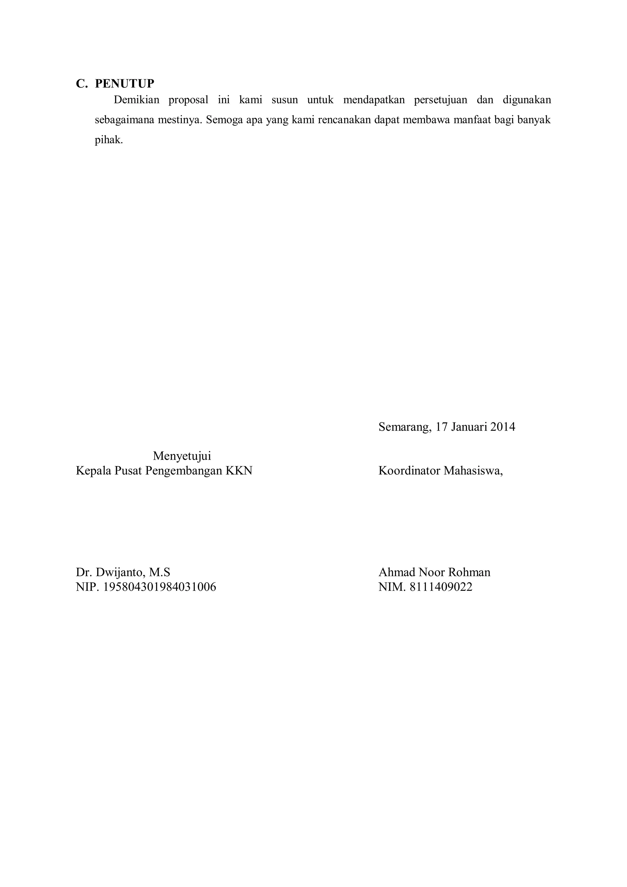 C. PENUTUP
Demikian proposal ini kami susun untuk mendapatkan persetujuan dan digunakan
sebagaimana mestinya. Semoga apa yang kami rencanakan dapat membawa manfaat bagi banyak
pihak.

Semarang, 17 Januari 2014
Menyetujui
Kepala Pusat Pengembangan KKN

Koordinator Mahasiswa,

Dr. Dwijanto, M.S
NIP. 195804301984031006

Ahmad Noor Rohman
NIM. 8111409022

 