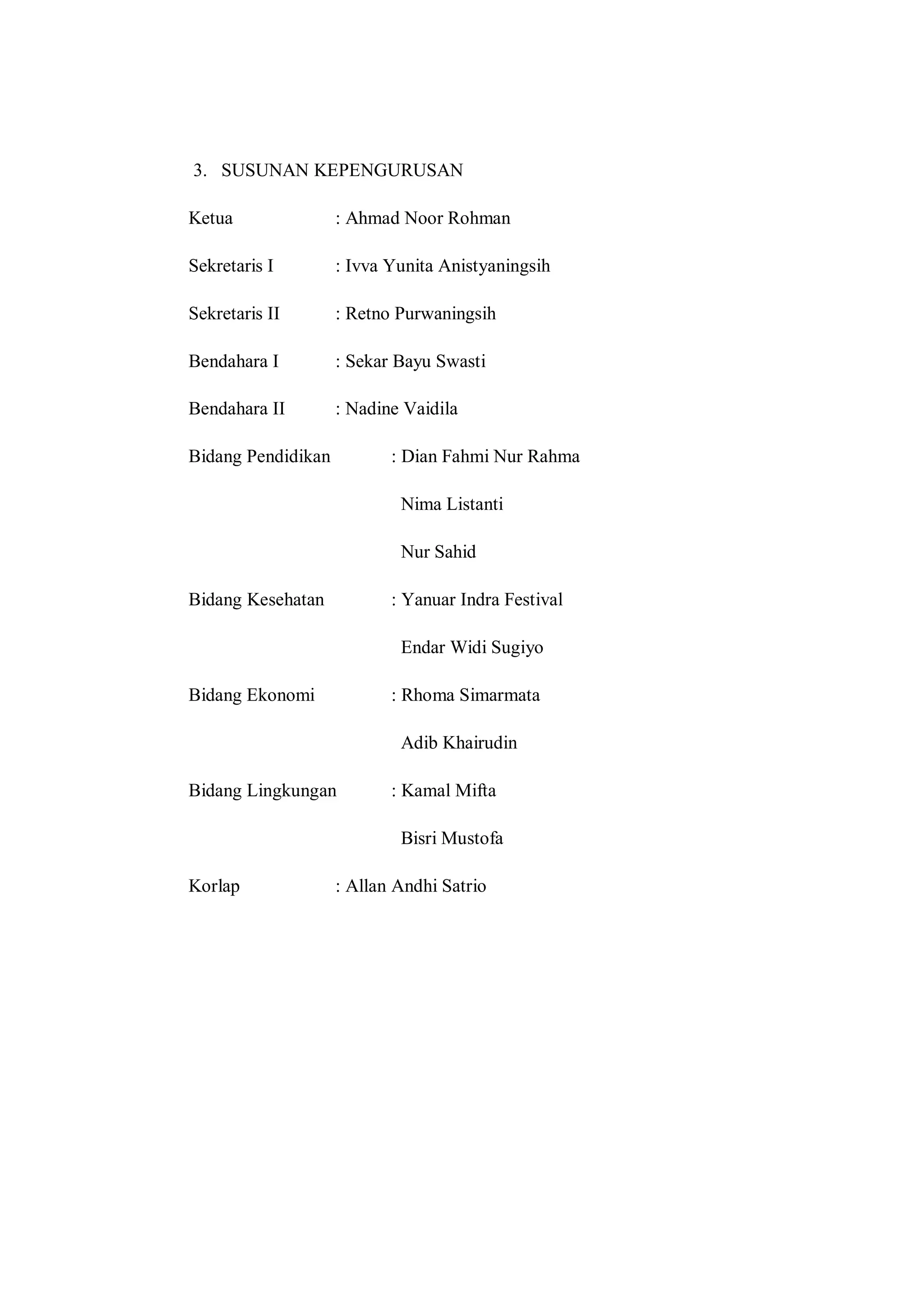 3. SUSUNAN KEPENGURUSAN
Ketua

: Ahmad Noor Rohman

Sekretaris I

: Ivva Yunita Anistyaningsih

Sekretaris II

: Retno Purwaningsih

Bendahara I

: Sekar Bayu Swasti

Bendahara II

: Nadine Vaidila

Bidang Pendidikan

: Dian Fahmi Nur Rahma
Nima Listanti
Nur Sahid

Bidang Kesehatan

: Yanuar Indra Festival
Endar Widi Sugiyo

Bidang Ekonomi

: Rhoma Simarmata
Adib Khairudin

Bidang Lingkungan

: Kamal Mifta
Bisri Mustofa

Korlap

: Allan Andhi Satrio

 