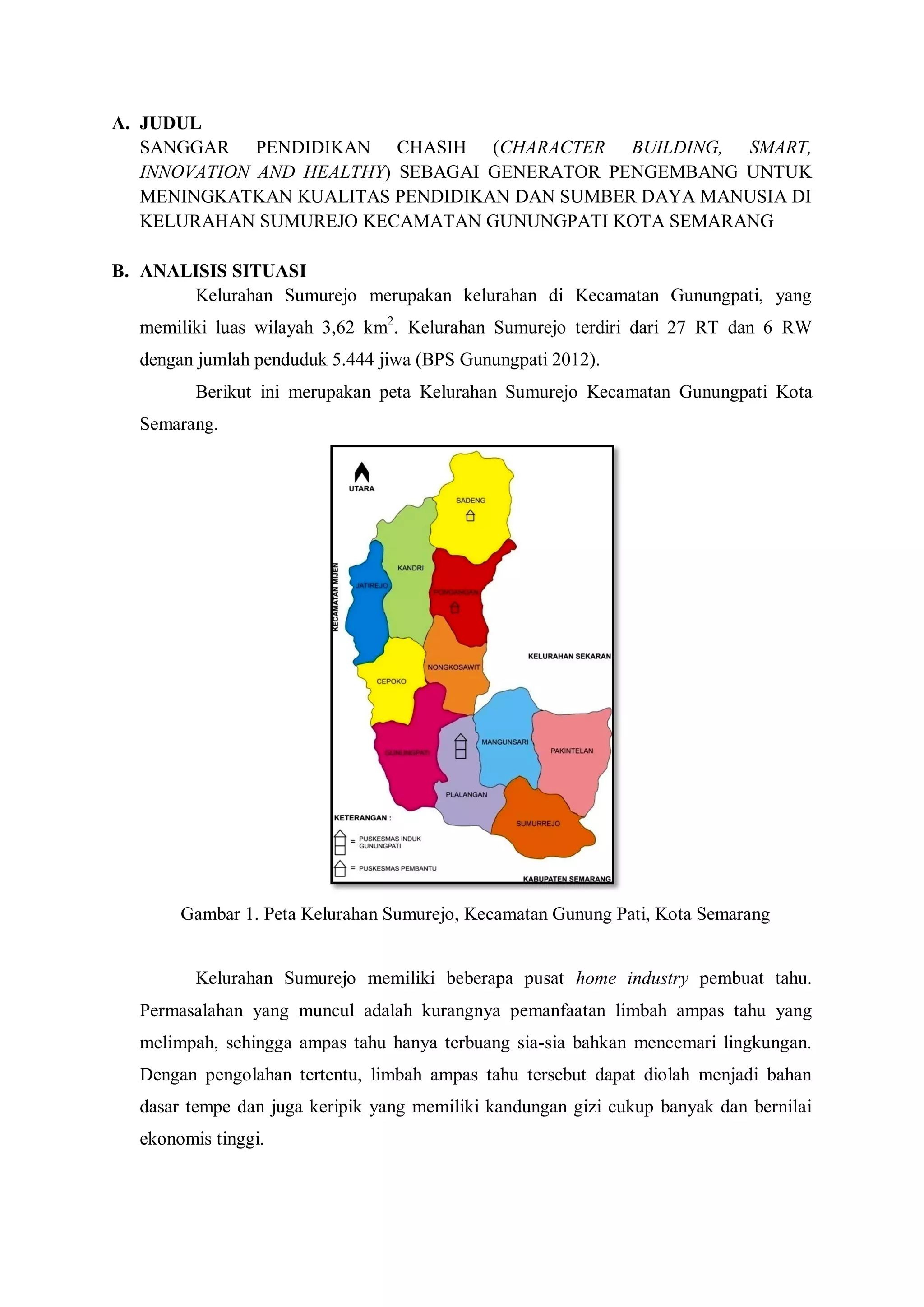 A. JUDUL
SANGGAR PENDIDIKAN CHASIH (CHARACTER BUILDING, SMART,
INNOVATION AND HEALTHY) SEBAGAI GENERATOR PENGEMBANG UNTUK
MENINGKATKAN KUALITAS PENDIDIKAN DAN SUMBER DAYA MANUSIA DI
KELURAHAN SUMUREJO KECAMATAN GUNUNGPATI KOTA SEMARANG
B. ANALISIS SITUASI
Kelurahan Sumurejo merupakan kelurahan di Kecamatan Gunungpati, yang
memiliki luas wilayah 3,62 km2. Kelurahan Sumurejo terdiri dari 27 RT dan 6 RW
dengan jumlah penduduk 5.444 jiwa (BPS Gunungpati 2012).
Berikut ini merupakan peta Kelurahan Sumurejo Kecamatan Gunungpati Kota
Semarang.

Gambar 1. Peta Kelurahan Sumurejo, Kecamatan Gunung Pati, Kota Semarang

Kelurahan Sumurejo memiliki beberapa pusat home industry pembuat tahu.
Permasalahan yang muncul adalah kurangnya pemanfaatan limbah ampas tahu yang
melimpah, sehingga ampas tahu hanya terbuang sia-sia bahkan mencemari lingkungan.
Dengan pengolahan tertentu, limbah ampas tahu tersebut dapat diolah menjadi bahan
dasar tempe dan juga keripik yang memiliki kandungan gizi cukup banyak dan bernilai
ekonomis tinggi.

 