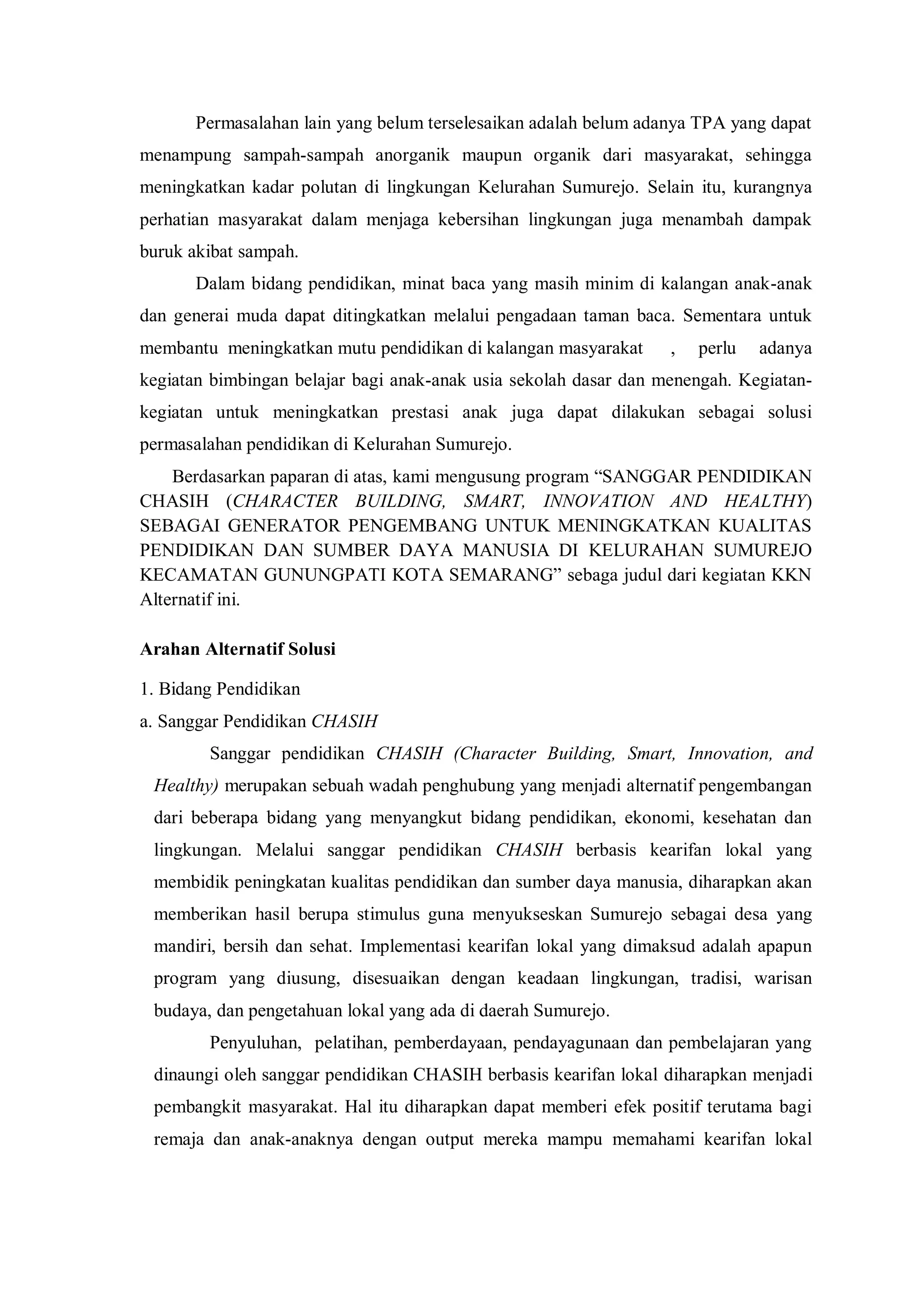 Permasalahan lain yang belum terselesaikan adalah belum adanya TPA yang dapat
menampung sampah-sampah anorganik maupun organik dari masyarakat, sehingga
meningkatkan kadar polutan di lingkungan Kelurahan Sumurejo. Selain itu, kurangnya
perhatian masyarakat dalam menjaga kebersihan lingkungan juga menambah dampak
buruk akibat sampah.
Dalam bidang pendidikan, minat baca yang masih minim di kalangan anak-anak
dan generai muda dapat ditingkatkan melalui pengadaan taman baca. Sementara untuk
membantu meningkatkan mutu pendidikan di kalangan masyarakat

,

perlu

adanya

kegiatan bimbingan belajar bagi anak-anak usia sekolah dasar dan menengah. Kegiatankegiatan untuk meningkatkan prestasi anak juga dapat dilakukan sebagai solusi
permasalahan pendidikan di Kelurahan Sumurejo.
Berdasarkan paparan di atas, kami mengusung program “SANGGAR PENDIDIKAN
CHASIH (CHARACTER BUILDING, SMART, INNOVATION AND HEALTHY)
SEBAGAI GENERATOR PENGEMBANG UNTUK MENINGKATKAN KUALITAS
PENDIDIKAN DAN SUMBER DAYA MANUSIA DI KELURAHAN SUMUREJO
KECAMATAN GUNUNGPATI KOTA SEMARANG” sebaga judul dari kegiatan KKN
Alternatif ini.
Arahan Alternatif Solusi
1. Bidang Pendidikan
a. Sanggar Pendidikan CHASIH
Sanggar pendidikan CHASIH (Character Building, Smart, Innovation, and
Healthy) merupakan sebuah wadah penghubung yang menjadi alternatif pengembangan
dari beberapa bidang yang menyangkut bidang pendidikan, ekonomi, kesehatan dan
lingkungan. Melalui sanggar pendidikan CHASIH berbasis kearifan lokal yang
membidik peningkatan kualitas pendidikan dan sumber daya manusia, diharapkan akan
memberikan hasil berupa stimulus guna menyukseskan Sumurejo sebagai desa yang
mandiri, bersih dan sehat. Implementasi kearifan lokal yang dimaksud adalah apapun
program yang diusung, disesuaikan dengan keadaan lingkungan, tradisi, warisan
budaya, dan pengetahuan lokal yang ada di daerah Sumurejo.
Penyuluhan, pelatihan, pemberdayaan, pendayagunaan dan pembelajaran yang
dinaungi oleh sanggar pendidikan CHASIH berbasis kearifan lokal diharapkan menjadi
pembangkit masyarakat. Hal itu diharapkan dapat memberi efek positif terutama bagi
remaja dan anak-anaknya dengan output mereka mampu memahami kearifan lokal

 