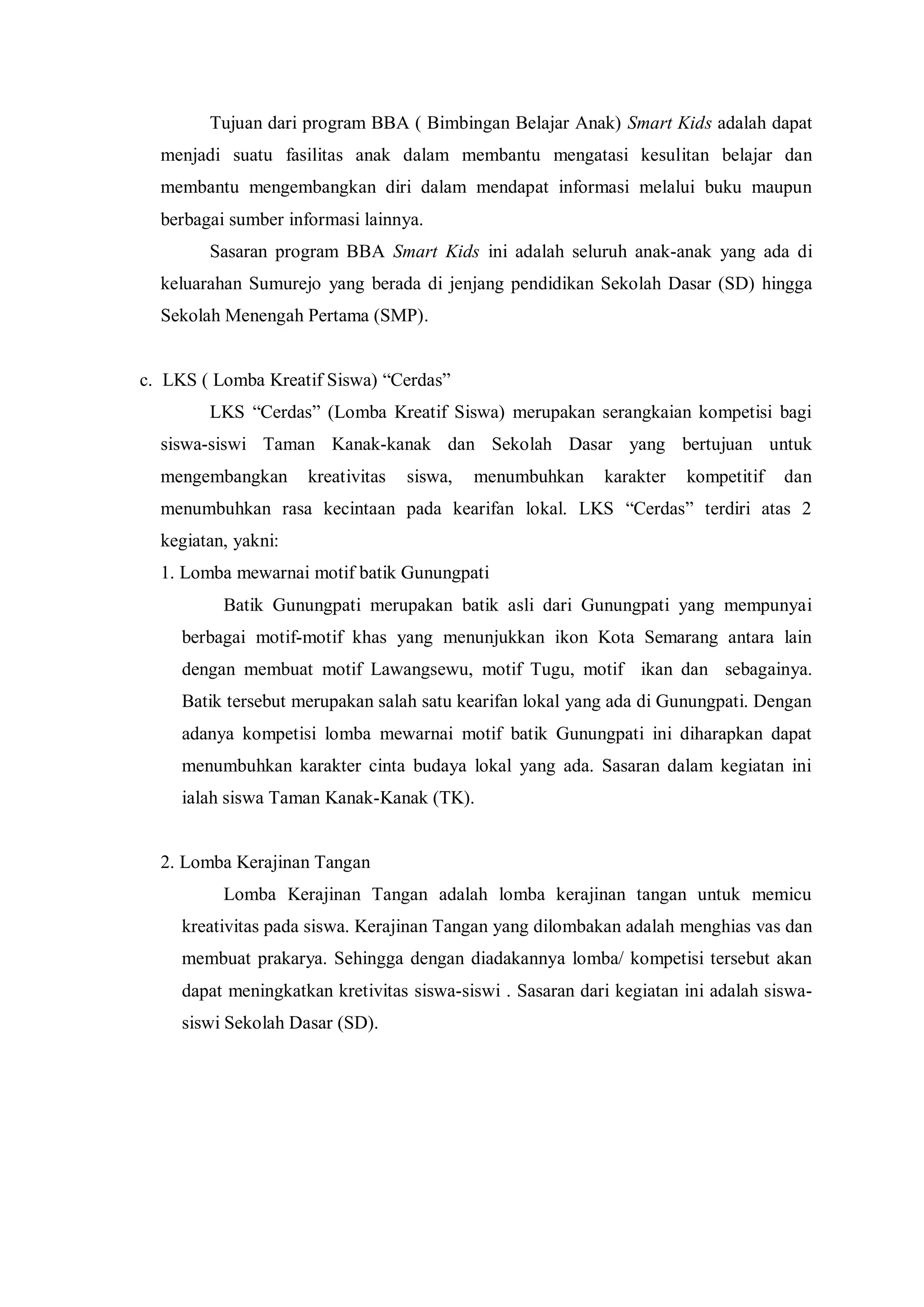 Tujuan dari program BBA ( Bimbingan Belajar Anak) Smart Kids adalah dapat
menjadi suatu fasilitas anak dalam membantu mengatasi kesulitan belajar dan
membantu mengembangkan diri dalam mendapat informasi melalui buku maupun
berbagai sumber informasi lainnya.
Sasaran program BBA Smart Kids ini adalah seluruh anak-anak yang ada di
keluarahan Sumurejo yang berada di jenjang pendidikan Sekolah Dasar (SD) hingga
Sekolah Menengah Pertama (SMP).
c. LKS ( Lomba Kreatif Siswa) “Cerdas”
LKS “Cerdas” (Lomba Kreatif Siswa) merupakan serangkaian kompetisi bagi
siswa-siswi Taman Kanak-kanak dan Sekolah Dasar yang bertujuan untuk
mengembangkan

kreativitas

siswa,

menumbuhkan

karakter

kompetitif

dan

menumbuhkan rasa kecintaan pada kearifan lokal. LKS “Cerdas” terdiri atas 2
kegiatan, yakni:
1. Lomba mewarnai motif batik Gunungpati
Batik Gunungpati merupakan batik asli dari Gunungpati yang mempunyai
berbagai motif-motif khas yang menunjukkan ikon Kota Semarang antara lain
dengan membuat motif Lawangsewu, motif Tugu, motif ikan dan sebagainya.
Batik tersebut merupakan salah satu kearifan lokal yang ada di Gunungpati. Dengan
adanya kompetisi lomba mewarnai motif batik Gunungpati ini diharapkan dapat
menumbuhkan karakter cinta budaya lokal yang ada. Sasaran dalam kegiatan ini
ialah siswa Taman Kanak-Kanak (TK).

2. Lomba Kerajinan Tangan
Lomba Kerajinan Tangan adalah lomba kerajinan tangan untuk memicu
kreativitas pada siswa. Kerajinan Tangan yang dilombakan adalah menghias vas dan
membuat prakarya. Sehingga dengan diadakannya lomba/ kompetisi tersebut akan
dapat meningkatkan kretivitas siswa-siswi . Sasaran dari kegiatan ini adalah siswasiswi Sekolah Dasar (SD).

 