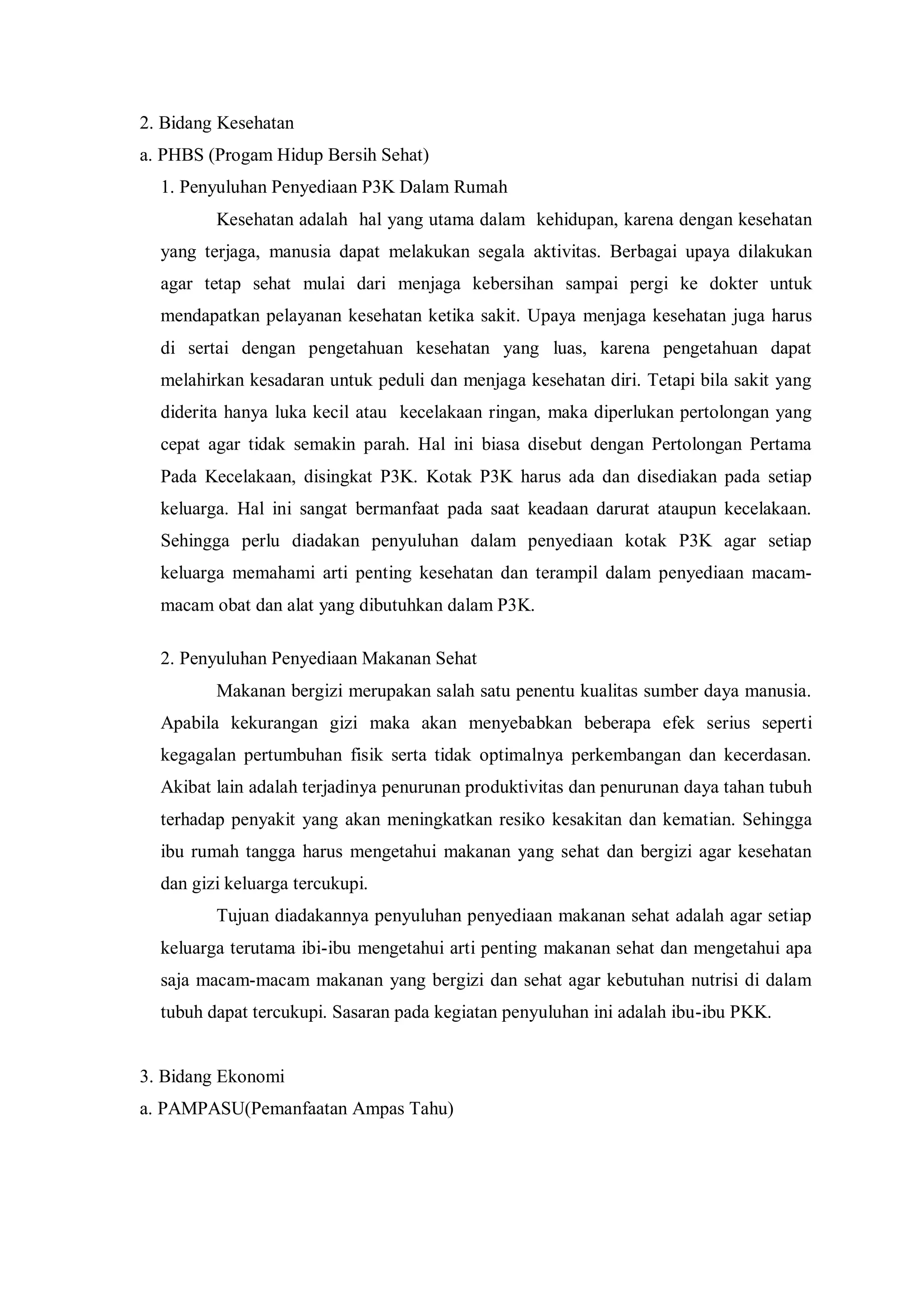 2. Bidang Kesehatan
a. PHBS (Progam Hidup Bersih Sehat)
1. Penyuluhan Penyediaan P3K Dalam Rumah
Kesehatan adalah hal yang utama dalam kehidupan, karena dengan kesehatan
yang terjaga, manusia dapat melakukan segala aktivitas. Berbagai upaya dilakukan
agar tetap sehat mulai dari menjaga kebersihan sampai pergi ke dokter untuk
mendapatkan pelayanan kesehatan ketika sakit. Upaya menjaga kesehatan juga harus
di sertai dengan pengetahuan kesehatan yang luas, karena pengetahuan dapat
melahirkan kesadaran untuk peduli dan menjaga kesehatan diri. Tetapi bila sakit yang
diderita hanya luka kecil atau kecelakaan ringan, maka diperlukan pertolongan yang
cepat agar tidak semakin parah. Hal ini biasa disebut dengan Pertolongan Pertama
Pada Kecelakaan, disingkat P3K. Kotak P3K harus ada dan disediakan pada setiap
keluarga. Hal ini sangat bermanfaat pada saat keadaan darurat ataupun kecelakaan.
Sehingga perlu diadakan penyuluhan dalam penyediaan kotak P3K agar setiap
keluarga memahami arti penting kesehatan dan terampil dalam penyediaan macammacam obat dan alat yang dibutuhkan dalam P3K.
2. Penyuluhan Penyediaan Makanan Sehat
Makanan bergizi merupakan salah satu penentu kualitas sumber daya manusia.
Apabila kekurangan gizi maka akan menyebabkan beberapa efek serius seperti
kegagalan pertumbuhan fisik serta tidak optimalnya perkembangan dan kecerdasan.
Akibat lain adalah terjadinya penurunan produktivitas dan penurunan daya tahan tubuh
terhadap penyakit yang akan meningkatkan resiko kesakitan dan kematian. Sehingga
ibu rumah tangga harus mengetahui makanan yang sehat dan bergizi agar kesehatan
dan gizi keluarga tercukupi.
Tujuan diadakannya penyuluhan penyediaan makanan sehat adalah agar setiap
keluarga terutama ibi-ibu mengetahui arti penting makanan sehat dan mengetahui apa
saja macam-macam makanan yang bergizi dan sehat agar kebutuhan nutrisi di dalam
tubuh dapat tercukupi. Sasaran pada kegiatan penyuluhan ini adalah ibu-ibu PKK.

3. Bidang Ekonomi
a. PAMPASU(Pemanfaatan Ampas Tahu)

 
