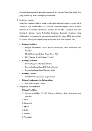 c. Koordinasi dengan pihak kelurahan sasaran KKN alternatif dan pihak-pihak lain
yang mendukung pelaksanaan program tersebut.
d. Sosialisasi program
Sosialisasi program diadakan untuk memberikan informasi tentang program KKN
Alternatif yang dilaksanakan di Kelurahan Sumurejo dengan sasaran seluruh
masyarakat di Kelurahan Sumurejo, terutama ibu-ibu PKK, kelompok Tani dan
Kelompok Karang Taruna Kelurahan Sumurejo. Kegiatan sosialisasi yang
dilaksanakan bertujuan untuk memaparkan maksud dan tujuan KKN Alternatif di
Kelurahan Sumurejo serta program-program yang akan dilaksanakan, yaitu:


Bidang Pendidikan
-

Sanggar pendidikan CHASIH (Character building, Smart, Innovation, and
Healthy)



BBA ( Bimbingan Belajar Anak) Smart Kids
LKS ( Lomba Kreatif Siswa) “Cerdas”

Bidang Kesehatan
-

Penyuluhan Penyediaan P3K Dalam Rumah



PHBS (Progam Hidup Bersih Sehat)

Penyuluhan Penyediaan Makanan Sehat

Bidang Ekonomi
-



PAMPASU(Pemanfaatan Ampas Tahu)

Bidang Lingkungan dan Infrastruktur
-

BSU (Bak Sampah Umum)

e. Penyediaan Alat dan Bahan


Bidang Pendidikan
1. Sanggar pendidikan CHASIH (character building, Smart, Innovation,,and
Healthy)
a. Tikar
b. Papan tulis
c. Spidol
d. Buku
e. Presensi
f. Penghapus

 