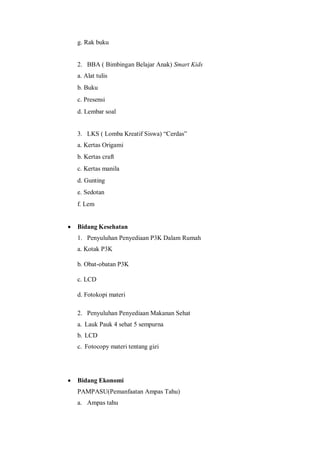 g. Rak buku

2. BBA ( Bimbingan Belajar Anak) Smart Kids
a. Alat tulis
b. Buku
c. Presensi
d. Lembar soal
3. LKS ( Lomba Kreatif Siswa) “Cerdas”
a. Kertas Origami
b. Kertas craft
c. Kertas manila
d. Gunting
e. Sedotan
f. Lem


Bidang Kesehatan
1. Penyuluhan Penyediaan P3K Dalam Rumah
a. Kotak P3K
b. Obat-obatan P3K
c. LCD
d. Fotokopi materi
2. Penyuluhan Penyediaan Makanan Sehat
a. Lauk Pauk 4 sehat 5 sempurna
b. LCD
c. Fotocopy materi tentang gizi



Bidang Ekonomi
PAMPASU(Pemanfaatan Ampas Tahu)
a. Ampas tahu

 