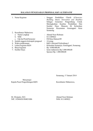 HALAMAN PENGESAHAN PROPOSAL KKN ALTERNATIF
1. Nama Kegiatan

2. Koordinator Mahasiswa
a. Nama Lengkap
b. NIM
c. Fak/Jur/Prodi/Semester
3. Jumlah anggota kelompok pengusul
4. Waktu pelaksanaan
5. Lokasi kegiatan KKN
6. Biaya kegiatan
7. Sumber biaya

: Sanggar Pendidikan Chasih (Character
Building, Smart, Innovation and Healthy)
Sebagai Generator Pengembang Untuk
Meningkatkan Kualitas Pendidikan Dan
Sumber Daya Manusia Di Kelurahan
Sumurejo Kecamatan Gunungpati Kota
Semarang
:
:
:
:
:
:
:
:

Ahmad Noor Rohman
8111409022
FH/Ilmu Hukum/09
14 orang
KKN Alternatif Gelombang I
Kelurahan Sumurejo, Gunungpati, Semarang
Rp. 4.000.000,00
Iuran mahasiswa Rp 3.000.000,00
Sponsor Rp. 1.000.000,00

Semarang, 17 Januari 2014
Menyetujui
Kepala Pusat Pengembangan KKN

Koordinator Mahasiswa,

Dr. Dwijanto, M.S
NIP. 195804301984031006

Ahmad Noor Rohman
NIM. 8111409022

 