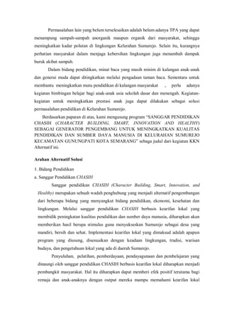 Permasalahan lain yang belum terselesaikan adalah belum adanya TPA yang dapat
menampung sampah-sampah anorganik maupun organik dari masyarakat, sehingga
meningkatkan kadar polutan di lingkungan Kelurahan Sumurejo. Selain itu, kurangnya
perhatian masyarakat dalam menjaga kebersihan lingkungan juga menambah dampak
buruk akibat sampah.
Dalam bidang pendidikan, minat baca yang masih minim di kalangan anak-anak
dan generai muda dapat ditingkatkan melalui pengadaan taman baca. Sementara untuk
membantu meningkatkan mutu pendidikan di kalangan masyarakat

,

perlu

adanya

kegiatan bimbingan belajar bagi anak-anak usia sekolah dasar dan menengah. Kegiatankegiatan untuk meningkatkan prestasi anak juga dapat dilakukan sebagai solusi
permasalahan pendidikan di Kelurahan Sumurejo.
Berdasarkan paparan di atas, kami mengusung program “SANGGAR PENDIDIKAN
CHASIH (CHARACTER BUILDING, SMART, INNOVATION AND HEALTHY)
SEBAGAI GENERATOR PENGEMBANG UNTUK MENINGKATKAN KUALITAS
PENDIDIKAN DAN SUMBER DAYA MANUSIA DI KELURAHAN SUMUREJO
KECAMATAN GUNUNGPATI KOTA SEMARANG” sebaga judul dari kegiatan KKN
Alternatif ini.
Arahan Alternatif Solusi
1. Bidang Pendidikan
a. Sanggar Pendidikan CHASIH
Sanggar pendidikan CHASIH (Character Building, Smart, Innovation, and
Healthy) merupakan sebuah wadah penghubung yang menjadi alternatif pengembangan
dari beberapa bidang yang menyangkut bidang pendidikan, ekonomi, kesehatan dan
lingkungan. Melalui sanggar pendidikan CHASIH berbasis kearifan lokal yang
membidik peningkatan kualitas pendidikan dan sumber daya manusia, diharapkan akan
memberikan hasil berupa stimulus guna menyukseskan Sumurejo sebagai desa yang
mandiri, bersih dan sehat. Implementasi kearifan lokal yang dimaksud adalah apapun
program yang diusung, disesuaikan dengan keadaan lingkungan, tradisi, warisan
budaya, dan pengetahuan lokal yang ada di daerah Sumurejo.
Penyuluhan, pelatihan, pemberdayaan, pendayagunaan dan pembelajaran yang
dinaungi oleh sanggar pendidikan CHASIH berbasis kearifan lokal diharapkan menjadi
pembangkit masyarakat. Hal itu diharapkan dapat memberi efek positif terutama bagi
remaja dan anak-anaknya dengan output mereka mampu memahami kearifan lokal

 
