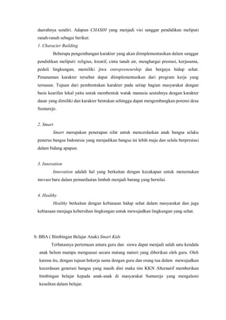 daerahnya sendiri. Adapun CHASIH yang menjadi visi sanggar pendidikan meliputi
ranah-ranah sebagai berikut:
1. Character Building
Beberapa pengembangan karakter yang akan diimplementasikan dalam sanggar
pendidikan meliputi: religius, kreatif, cinta tanah air, menghargai prestasi, kerjasama,
peduli lingkungan, memiliki jiwa entrepreneurship dan bergaya hidup sehat.
Penanaman karakter tersebut dapat diimplementasikan dari program kerja yang
tersusun. Tujuan dari pembentukan karakter pada setiap bagian masyarakat dengan
basis kearifan lokal yaitu untuk membentuk watak manusia seutuhnya dengan karakter
dasar yang dimiliki dan karakter bentukan sehingga dapat mengembangkan potensi desa
Sumurejo.

2. Smart
Smart merupakan penerapan sifat untuk mencerdaskan anak bangsa selaku
penerus bangsa Indonesia yang menjadikan bangsa ini lebih maju dan selalu berprestasi
dalam bidang apapun.

3. Innovation
Innovation adalah hal yang berkaitan dengan kecakapan untuk menemukan
inovasi baru dalam pemanfaatan limbah menjadi barang yang bernilai.

4. Healthy
Healthy berkaitan dengan kebiasaan hidup sehat dalam masyarakat dan juga
kebiasaan menjaga kebersihan lingkungan untuk mewujudkan lingkungan yang sehat.

b. BBA ( Bimbingan Belajar Anak) Smart Kids
Terbatasnya pertemuan antara guru dan siswa dapat menjadi salah satu kendala
anak belum mampu menguasai secara matang materi yang diberikan oleh guru. Oleh
karena itu, dengan tujuan bekerja sama dengan guru dan orang tua dalam mewujudkan
kecerdasan generasi bangsa yang masih dini maka tim KKN Alternatif memberikan
bimbingan belajar kepada anak-anak di masyarakat Sumurejo yang mengalami
kesulitan dalam belajar.

 