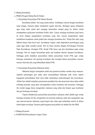 2. Bidang Kesehatan
a. PHBS (Progam Hidup Bersih Sehat)
1. Penyuluhan Penyediaan P3K Dalam Rumah
Kesehatan adalah hal yang utama dalam kehidupan, karena dengan kesehatan
yang terjaga, manusia dapat melakukan segala aktivitas. Berbagai upaya dilakukan
agar tetap sehat mulai dari menjaga kebersihan sampai pergi ke dokter untuk
mendapatkan pelayanan kesehatan ketika sakit. Upaya menjaga kesehatan juga harus
di sertai dengan pengetahuan kesehatan yang luas, karena pengetahuan dapat
melahirkan kesadaran untuk peduli dan menjaga kesehatan diri. Tetapi bila sakit yang
diderita hanya luka kecil atau kecelakaan ringan, maka diperlukan pertolongan yang
cepat agar tidak semakin parah. Hal ini biasa disebut dengan Pertolongan Pertama
Pada Kecelakaan, disingkat P3K. Kotak P3K harus ada dan disediakan pada setiap
keluarga. Hal ini sangat bermanfaat pada saat keadaan darurat ataupun kecelakaan.
Sehingga perlu diadakan penyuluhan dalam penyediaan kotak P3K agar setiap
keluarga memahami arti penting kesehatan dan terampil dalam penyediaan macammacam obat dan alat yang dibutuhkan dalam P3K.
2. Penyuluhan Penyediaan Makanan Sehat
Makanan bergizi merupakan salah satu penentu kualitas sumber daya manusia.
Apabila kekurangan gizi maka akan menyebabkan beberapa efek serius seperti
kegagalan pertumbuhan fisik serta tidak optimalnya perkembangan dan kecerdasan.
Akibat lain adalah terjadinya penurunan produktivitas dan penurunan daya tahan tubuh
terhadap penyakit yang akan meningkatkan resiko kesakitan dan kematian. Sehingga
ibu rumah tangga harus mengetahui makanan yang sehat dan bergizi agar kesehatan
dan gizi keluarga tercukupi.
Tujuan diadakannya penyuluhan penyediaan makanan sehat adalah agar setiap
keluarga terutama ibi-ibu mengetahui arti penting makanan sehat dan mengetahui apa
saja macam-macam makanan yang bergizi dan sehat agar kebutuhan nutrisi di dalam
tubuh dapat tercukupi. Sasaran pada kegiatan penyuluhan ini adalah ibu-ibu PKK.

3. Bidang Ekonomi
a. PAMPASU(Pemanfaatan Ampas Tahu)

 
