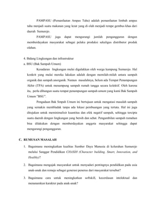 PAMPASU (Pemanfaatan Ampas Tahu) adalah pemanfaatan limbah ampas
tahu menjadi suatu makanan yang lezat yang di olah menjadi tempe gembus khas dari
daerah Sumurejo.
PAMPASU

juga

dapat

mengurangi

jumlah

pengangguran

dengan

memberdayakan masyarakat sebagai pelaku produksi sekaligus distributor produk
olahan.

4. Bidang Lingkungan dan infrastruktur
a. BSU (Bak Sampah Umum)
Kesadaran lingkungan mulai digalakkan oleh warga kampung Sumurejo. Hal
konkrit yang mulai mereka lakukan adalah dengan memilah-milah antara sampah
organik dan sampah anorganik. Namun masalahnya, belum ada Tempat Penampungan
Akhir (TPA) untuk menampung sampah rumah tangga secara kolektif. Oleh karena
itu, perlu dibangun suatu tempat penampungan sampah umum yang kami Bak Sampah
Umum ”BSU”.
Pengadaan Bak Smpah Umum ini bertujuan untuk mengatasi masalah sampah
yang semakin membludak tanpa ada lokasi pembuangan yang tertata. Hal ini juga
ditujukan untuk meminimalisir kuantitas dan efek negatif sampah, sehingga tercipta
suatu daerah dengan lingkungan yang bersih dan sehat. Pengambilan sampah rumahan
bisa dilakukan dengan memberdayakan anggota masyarakat sehingga dapat
mengurangi pengangguran.

C. RUMUSAN MASALAH
1. Bagaimana meningkatkan kualitas Sumber Daya Manusia di kelurahan Sumurejo
melalui Sanggar Pendidikan CHASIH (Character building, Smart, Innovation, and
Healthy)?
2. Bagaimana mengajak masyarakat untuk menyadari pentingnya pendidikan pada usia
anak-anak dan remaja sebagai generasi penerus dari masyarakat tersebut?
3. Bagaimana cara untuk meningkatkan softskill,
menanamkan karakter pada anak-anak?

kecerdasan intelektual dan

 